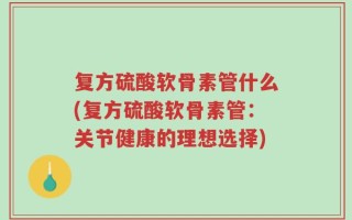 复方硫酸软骨素管什么(复方硫酸软骨素管：关节健康的理想选择)