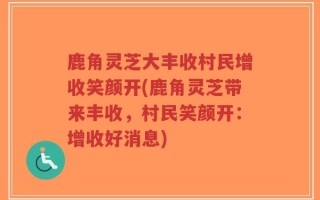 鹿角灵芝大丰收村民增收笑颜开(鹿角灵芝带来丰收，村民笑颜开：增收好消息)