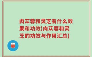 肉苁蓉和灵芝有什么效果和功效(肉苁蓉和灵芝的功效与作用汇总)