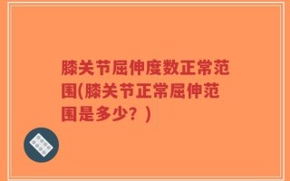 膝关节屈伸度数正常范围(膝关节正常屈伸范围是多少？)