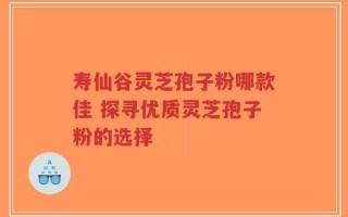 寿仙谷灵芝孢子粉哪款佳 探寻优质灵芝孢子粉的选择