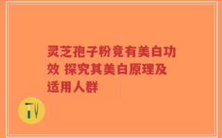 灵芝孢子粉竟有美白功效 探究其美白原理及适用人群