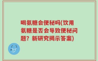 喝氨糖会便秘吗(饮用氨糖是否会导致便秘问题？新研究揭示答案)