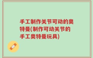 手工制作关节可动的奥特曼(制作可动关节的手工奥特曼玩具)