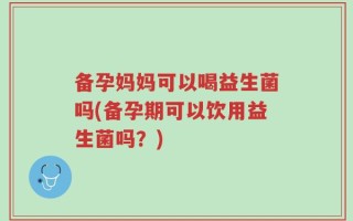 备孕妈妈可以喝益生菌吗(备孕期可以饮用益生菌吗？)