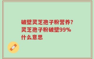 破壁灵芝孢子粉营养？灵芝孢子粉破壁99%什么意思