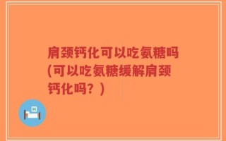 肩颈钙化可以吃氨糖吗(可以吃氨糖缓解肩颈钙化吗？)