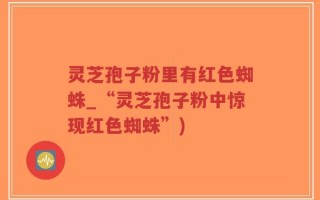 灵芝孢子粉里有红色蜘蛛_“灵芝孢子粉中惊现红色蜘蛛”)