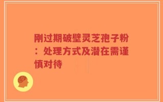 刚过期破壁灵芝孢子粉：处理方式及潜在需谨慎对待