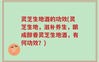 灵芝生地酒的功效(灵芝生地，滋补养生，酿成醇香灵芝生地酒，有何功效？)