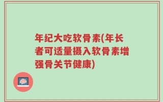 年纪大吃软骨素(年长者可适量摄入软骨素增强骨关节健康)
