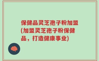 保健品灵芝孢子粉加盟(加盟灵芝孢子粉保健品，打造健康事业)