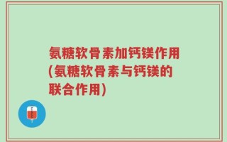 氨糖软骨素加钙镁作用(氨糖软骨素与钙镁的联合作用)