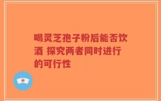 喝灵芝孢子粉后能否饮酒 探究两者同时进行的可行性