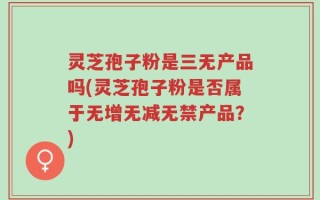 灵芝孢子粉是三无产品吗(灵芝孢子粉是否属于无增无减无禁产品？)