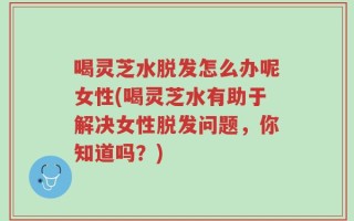 喝灵芝水脱发怎么办呢女性(喝灵芝水有助于解决女性脱发问题，你知道吗？)