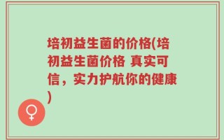 培初益生菌的价格(培初益生菌价格 真实可信，实力护航你的健康)