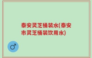 泰安灵芝桶装水(泰安市灵芝桶装饮用水)