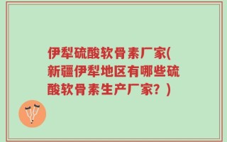 伊犁硫酸软骨素厂家(新疆伊犁地区有哪些硫酸软骨素生产厂家？)