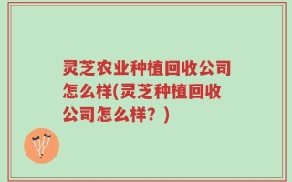 灵芝农业种植回收公司怎么样(灵芝种植回收公司怎么样？)
