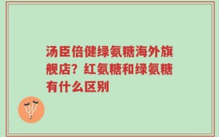 汤臣倍健绿氨糖海外旗舰店？红氨糖和绿氨糖有什么区别
