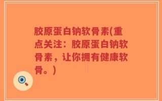 胶原蛋白钠软骨素(重点关注：胶原蛋白钠软骨素，让你拥有健康软骨。)