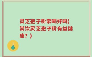 灵芝孢子粉常喝好吗(常饮灵芝孢子粉有益健康？)