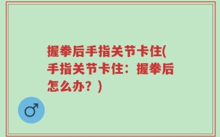 握拳后手指关节卡住(手指关节卡住：握拳后怎么办？)