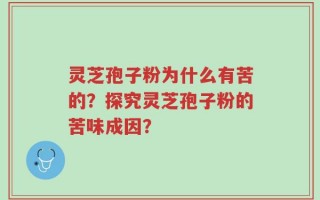 灵芝孢子粉为什么有苦的？探究灵芝孢子粉的苦味成因？