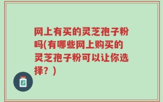 网上有买的灵芝孢子粉吗(有哪些网上购买的灵芝孢子粉可以让你选择？)
