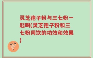 灵芝孢子粉与三七粉一起喝(灵芝孢子粉和三七粉同饮的功效和效果)