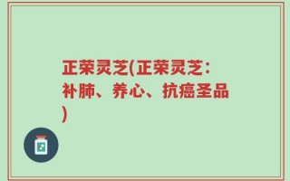 正荣灵芝(正荣灵芝：补肺、养心、抗癌圣品)