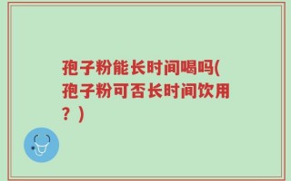 孢子粉能长时间喝吗(孢子粉可否长时间饮用？)