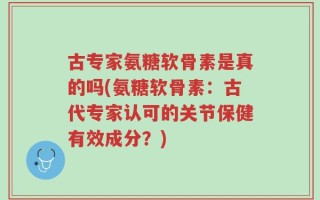 古专家氨糖软骨素是真的吗(氨糖软骨素：古代专家认可的关节保健有效成分？)