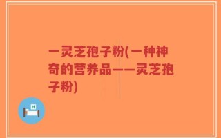 一灵芝孢子粉(一种神奇的营养品——灵芝孢子粉)