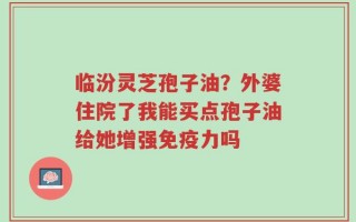 临汾灵芝孢子油？外婆住院了我能买点孢子油给她增强免疫力吗