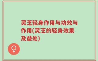 灵芝轻身作用与功效与作用(灵芝的轻身效果及益处)