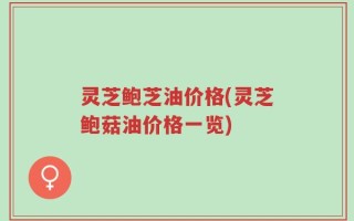 灵芝鲍芝油价格(灵芝鲍菇油价格一览)