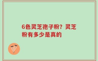 6色灵芝孢子粉？灵芝粉有多少是真的