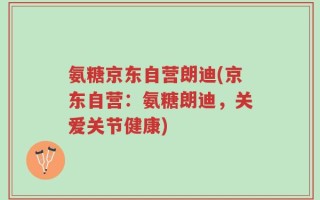 氨糖京东自营朗迪(京东自营：氨糖朗迪，关爱关节健康)
