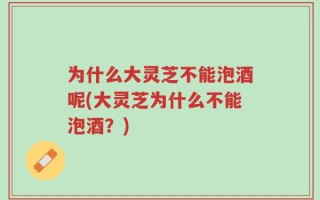 为什么大灵芝不能泡酒呢(大灵芝为什么不能泡酒？)