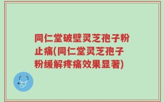 同仁堂破壁灵芝孢子粉止痛(同仁堂灵芝孢子粉缓解疼痛效果显著)