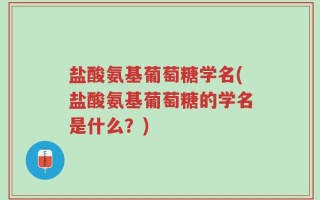 盐酸氨基葡萄糖学名(盐酸氨基葡萄糖的学名是什么？)