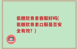 氨糖软骨素吞服好吗(氨糖软骨素口服是否安全有效？)