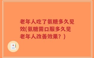 老年人吃了氨糖多久见效(氨糖需口服多久见老年人改善效果？)