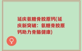 延庆氨糖骨胶原钙(延庆新突破：氨糖骨胶原钙助力骨骼健康)