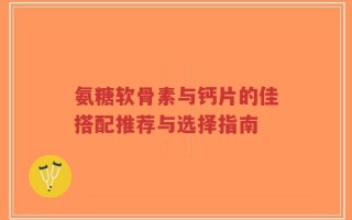 氨糖软骨素与钙片的佳搭配推荐与选择指南
