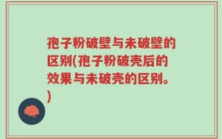 孢子粉破壁与未破壁的区别(孢子粉破壳后的效果与未破壳的区别。)