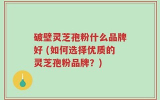 破壁灵芝孢粉什么品牌好 (如何选择优质的灵芝孢粉品牌？)