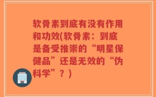 软骨素到底有没有作用和功效(软骨素：到底是备受推崇的“明星保健品”还是无效的“伪科学”？)